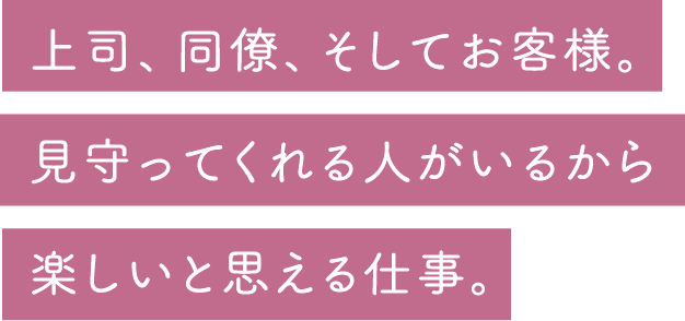 上司、同僚、そしてお客様。見守ってくれる人がいるから楽しいと思える仕事。