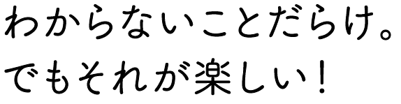 わからないことだらけ。でもそれが楽しい！