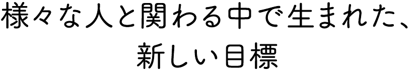 様々な人と関わる中で生まれた、新しい目標