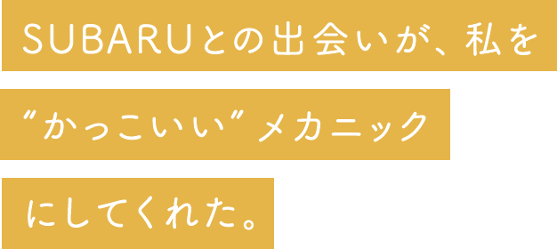 SUBARUとの出会いが、私を “かっこいい”メカニック にしてくれた。