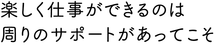 楽しく仕事ができるのは周りのサポートがあってこそ